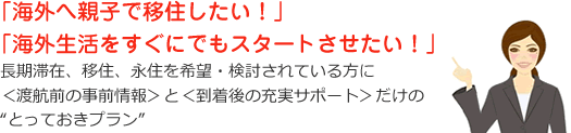 長期滞在、移住、永住を希望・検討されている方に＜渡航前の事前情報＞と＜到着後の充実サポート＞だけのとっておきプラン